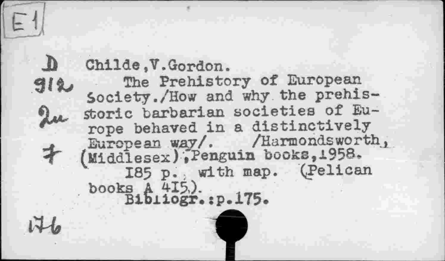 ﻿b«,
Child©,V.Gordon.
The Prehistory of European Society./How and why the prehistoric barbarian societies of Europe behaved in a distinctively European wav/.	/Hannоndsworth
(Middlesex) »"Penguin books, 1958.
185 p. with map. ((Pelican books A 415,).
Bibiiogr.jp.175*